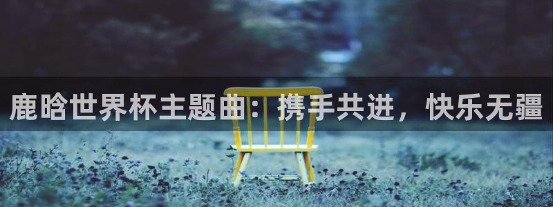 世预赛赛程表：鹿晗世界杯主题曲：携手共进，快乐无疆